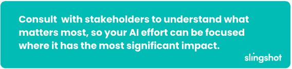 Consult with stakeholders to understand what matters most, so your AI effort can be focused where it has the most significant impact.