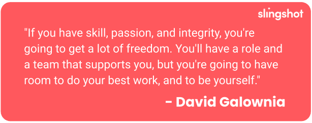 "If you have skill, passion, and integrity, you're going to get a lot of freedom. You'll have a role and a team that supports you, but you're going to have room to do your best work, and to be yourself."