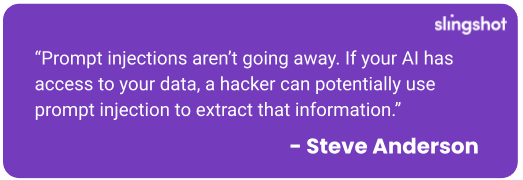 Quote: Prompt injections aren’t going away. If your AI has access to your data, a hacker can potentially use prompt injection to extract that information.