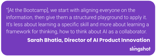 “[At the Bootcamp], we start with aligning everyone on the information, then give them a structured playground to apply it. It’s less about learning a specific skill and more about learning a framework for thinking, how to think about AI as a collaborator.