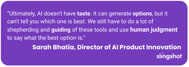 “Ultimately, AI doesn't have taste. It can generate options, but it can't tell you which one is best. We still have to do a lot of shepherding and guiding of these tools and use human judgment to say what the best option is.”