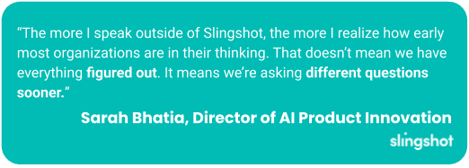 “The more I speak outside of Slingshot, the more I realize how early most organizations are in their thinking. That doesn’t mean we have everything figured out. It means we’re asking different questions sooner.” Sarah Bhatia, Director of AI Product Innovation