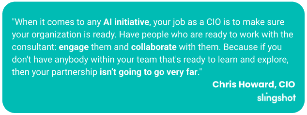 "When it comes to any AI initiative, your job as a CIO is to make sure your organization is ready. Have people who are ready to work with the consultant: engage them and collaborate with them. Because if you don't have anybody within your team that's ready to learn and explore, then your partnership isn’t going to go very far."