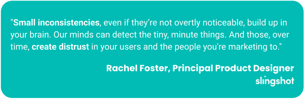 "Small inconsistencies, even if they’re not overtly noticeable, build up in your brain. Our minds can detect the tiny, minute things. And those, over time, create distrust in your users and the people you're marketing to."
