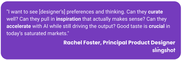 "I want to see [designer’s] preferences and thinking. Can they curate well? Can they pull in inspiration that actually makes sense? Can they accelerate with AI while still driving the output? Good taste is crucial in today’s saturated markets."