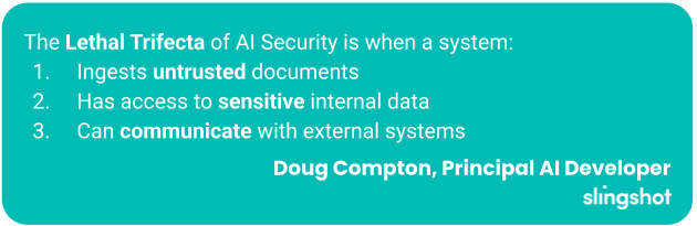 The Lethal Trifecta of AI Security is when a system: Ingests untrusted documents, Has access to sensitive internal data, Can communicate with external systems.