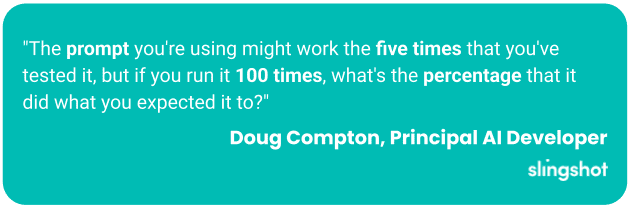 "The prompt you're using might work the five times that you've tested it, but if you run it 100 times, what's the percentage that it did what you expected it to?"