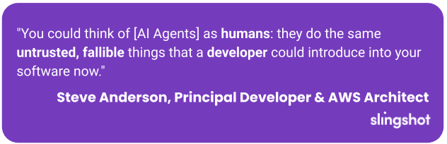 "You could think of [AI Agents] as humans: they do the same untrusted, fallible things that a developer could introduce into your software now."