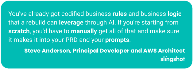 You've already got codified business rules and business logic that a rebuild can leverage through AI. If you're starting from scratch, you'd have to manually get all of that and make sure it makes it into your PRD and your prompts.