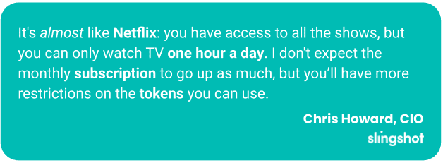 It's almost like Netflix: you have access to all the shows, but you can only watch TV one hour a day. I don't expect the monthly subscription to go up as much, but you’ll have more restrictions on the tokens you can use.